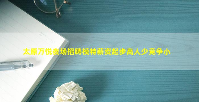 太原万悦夜场招聘模特薪资起步高人少竞争小